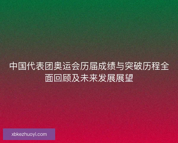 中国代表团奥运会历届成绩与突破历程全面回顾及未来发展展望