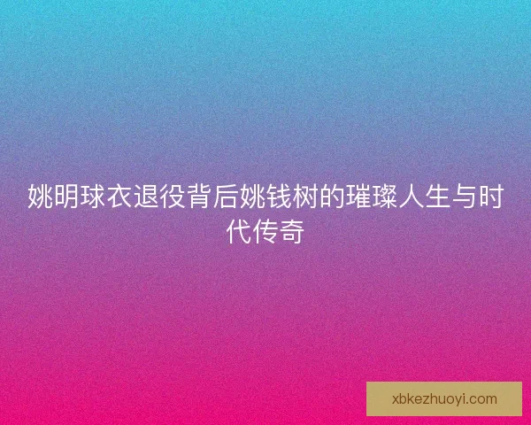 姚明球衣退役背后姚钱树的璀璨人生与时代传奇